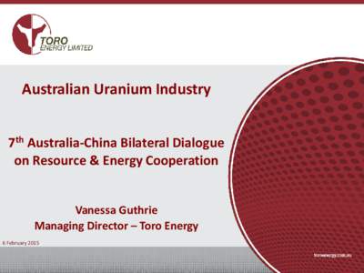 Australian Uranium Industry 7th Australia-China Bilateral Dialogue on Resource & Energy Cooperation Vanessa Guthrie Managing Director – Toro Energy 6 February 2015