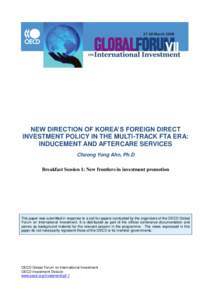 NEW DIRECTION OF KOREA’S FOREIGN DIRECT INVESTMENT POLICY IN THE MULTI-TRACK FTA ERA: INDUCEMENT AND AFTERCARE SERVICES Choong Yong Ahn, Ph.D Breakfast Session 1: New frontiers in investment promotion