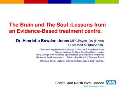 The Brain and The Soul :Lessons from an Evidence-Based treatment centre. Dr. Henrietta Bowden-Jones MRCPsych, BA (Hons) DOccMed MD(Imperial). Consultant Psychiatrist in Addictions ,CNWL NHS Foundation Trust Director, Nat