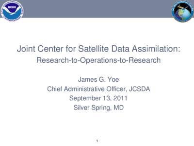 Joint Center for Satellite Data Assimilation: Research-to-Operations-to-Research James G. Yoe Chief Administrative Officer, JCSDA September 13, 2011 Silver Spring, MD