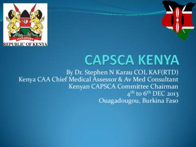By Dr. Stephen N Karau COL KAF(RTD) Kenya CAA Chief Medical Assessor & Av Med Consultant Kenyan CAPSCA Committee Chairman 4th to 6th DEC 2013 Ouagadougou, Burkina Faso