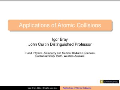 Applications of Atomic Collisions Igor Bray John Curtin Distinguished Professor Head, Physics, Astronomy and Medical Radiation Sciences, Curtin University, Perth, Western Australia