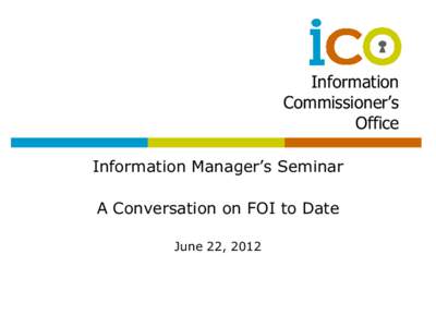 Information Commissioner’s Office Information Manager’s Seminar A Conversation on FOI to Date June 22, 2012