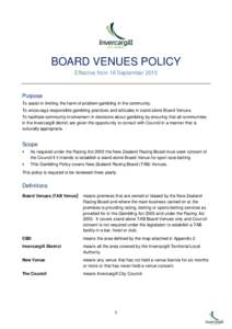 BOARD VENUES POLICY Effective from 16 September 2015 Purpose To assist in limiting the harm of problem gambling in the community. To encourage responsible gambling practices and attitudes in stand alone Board Venues.