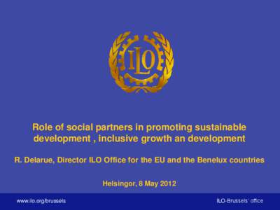 Role of social partners in promoting sustainable development , inclusive growth an development R. Delarue, Director ILO Office for the EU and the Benelux countries Helsingor, 8 May 2012 www.ilo.org/brussels