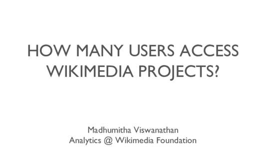 HOW MANY USERS ACCESS WIKIMEDIA PROJECTS? Madhumitha Viswanathan Analytics @ Wikimedia Foundation