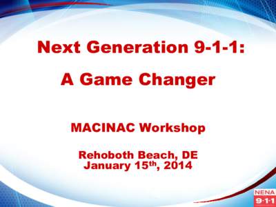 Next Generation 9-1-1: A Game Changer MACINAC Workshop Rehoboth Beach, DE January 15th, 2014