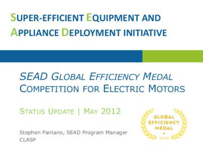 SUPER-EFFICIENT EQUIPMENT AND APPLIANCE DEPLOYMENT INITIATIVE SEAD GLOBAL EFFICIENCY MEDAL COMPETITION FOR ELECTRIC MOTORS STATUS UPDATE | MAY 2012 Stephen Pantano, SEAD Program Manager