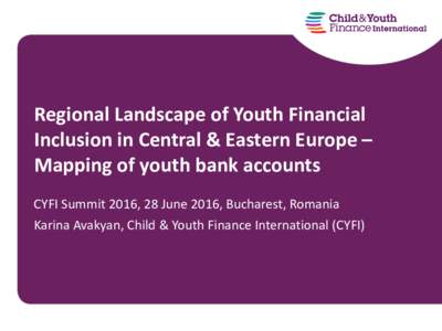 Regional Landscape of Youth Financial Inclusion in Central & Eastern Europe – Mapping of youth bank accounts CYFI Summit 2016, 28 June 2016, Bucharest, Romania Karina Avakyan, Child & Youth Finance International (CYFI)