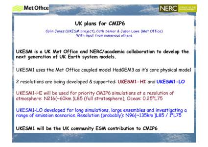 UK plans for CMIP6 Colin Jones (UKESM project), Cath Senior & Jason Lowe (Met Office) With input from numerous others UKESM is a UK Met Office and NERC/academia collaboration to develop the next generation of UK Earth sy