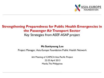 Strengthening Preparedness for Public Health Emergencies in the Passenger Air Transport Sector Key Strategies from ASEF-ASAP project Ms Sunkyoung Lee Project Manager, Asia-Europe Foundation Public Health Network 6th Meet