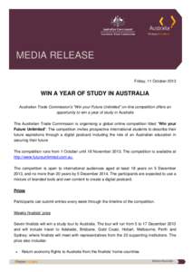 MEDIA RELEASE Friday, 11 October 2013 WIN A YEAR OF STUDY IN AUSTRALIA Australian Trade Commission’s “Win your Future Unlimited” on-line competition offers an opportunity to win a year of study in Australia