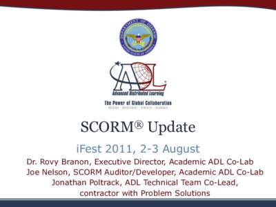SCORM® Update iFest 2011, 2-3 August Dr. Rovy Branon, Executive Director, Academic ADL Co-Lab Joe Nelson, SCORM Auditor/Developer, Academic ADL Co-Lab Jonathan Poltrack, ADL Technical Team Co-Lead, contractor with Probl