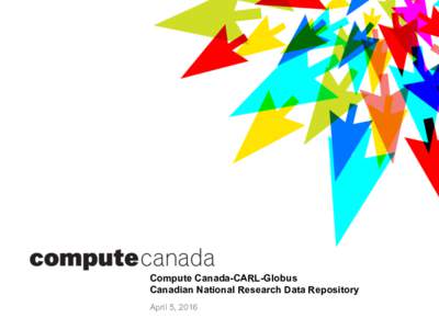 Compute Canada-CARL-Globus Canadian National Research Data Repository April 5, 2016 Compute Canada – CARL •  Compute Canada: Canadian Advanced Research