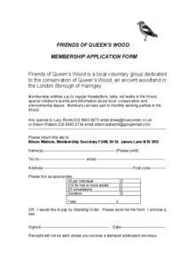 FRIENDS OF QUEEN’S WOOD MEMBERSHIP APPLICATION FORM Friends of Queen’s Wood is a local voluntary group dedicated to the conservation of Queen’s Wood, an ancient woodland in the London Borough of Haringey. Membershi