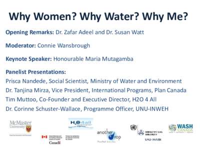 Why Women? Why Water? Why Me? Opening Remarks: Dr. Zafar Adeel and Dr. Susan Watt Moderator: Connie Wansbrough Keynote Speaker: Honourable Maria Mutagamba  Panelist Presentations: