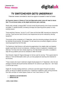 7 September[removed]TV SWITCHOVER GETS UNDERWAY Freeview viewers reminded to retune as signal is boosted to reach all areas All Freeview viewers in Stoke-on-Trent and Newcastle-under-Lyme will need to retune their TVs and 