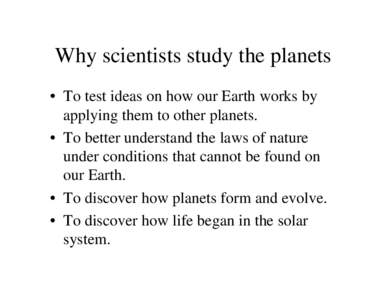 Why scientists study the planets • To test ideas on how our Earth works by applying them to other planets. • To better understand the laws of nature under conditions that cannot be found on our Earth.