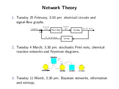 Network Theory 1. Tuesday 25 February, 3:30 pm: electrical circuits and signal-flow graphs. 2. Tuesday 4 March, 3:30 pm: stochastic Petri nets, chemical reaction networks and Feynman diagrams.