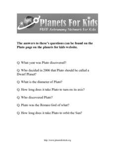 The answers to these’s questions can be found on the Pluto page on the planets for kids website. Q. What year was Pluto discovered? Q. Who decided in 2006 that Pluto should be called a Dwarf Planet?