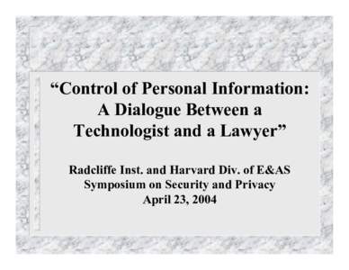 “Control of Personal Information: A Dialogue Between a Technologist and a Lawyer” Radcliffe Inst. and Harvard Div. of E&AS Symposium on Security and Privacy April 23, 2004
