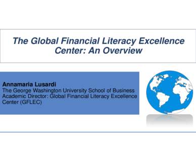 The Global Financial Literacy Excellence Center: An Overview Annamaria Lusardi The George Washington University School of Business Academic Director: Global Financial Literacy Excellence