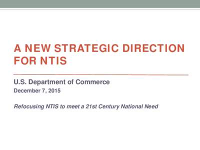 A NEW STRATEGIC DIRECTION FOR NTIS U.S. Department of Commerce December 7, 2015 Refocusing NTIS to meet a 21st Century National Need