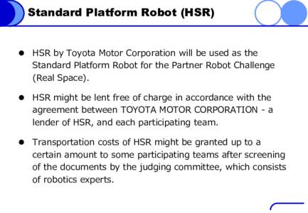 Standard Platform Robot (HSR)   HSR by Toyota Motor Corporation will be used as the Standard Platform Robot for the Partner Robot Challenge (Real Space).  HSR might be lent free of charge in accordance with the