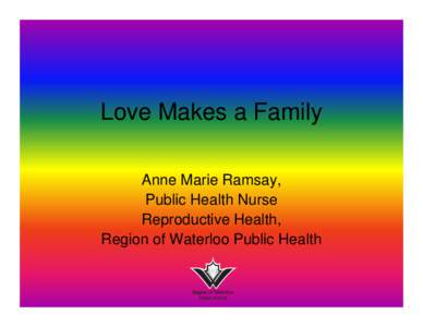 Love Makes a Family Anne Marie Ramsay, Public Health Nurse Reproductive Health, Region of Waterloo Public Health