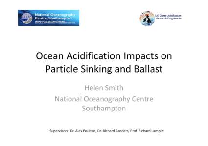 Ocean Acidification Impacts on  Particle Sinking and Ballast Helen Smith National Oceanography Centre  Southampton Supervisors: Dr. Alex Poulton, Dr. Richard Sanders, Prof. Richard Lampitt