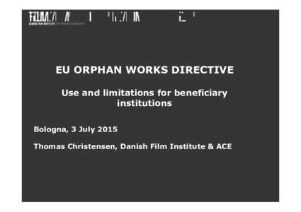 EU ORPHAN WORKS DIRECTIVE Use and limitations for beneficiary institutions Bologna, 3 July 2015 Thomas Christensen, Danish Film Institute & ACE