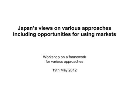 Japan’s views on various approaches including opportunities for using markets Workshop on a framework for various approaches 19th May 2012