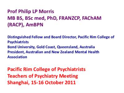 Prof Philip LP Morris MB BS, BSc med, PhD, FRANZCP, FAChAM (RACP), AmBPN  Distinguished Fellow and Board Director, Pacific Rim College of Psychiatrists Bond University, Gold Coast, Queensland, Australia President, Austra
