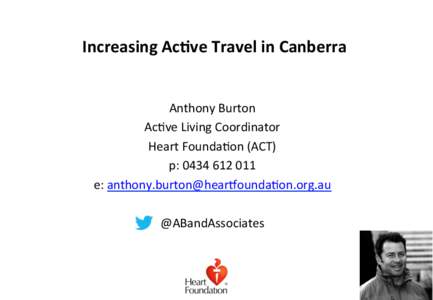 Increasing	
  Ac,ve	
  Travel	
  in	
  Canberra	
   Anthony	
  Burton	
   Ac,ve	
  Living	
  Coordinator	
  	
   Heart	
  Founda,on	
  (ACT)	
   p:	
  0434	
  612	
  011	
   e:	
  anthony.burton@hearEo