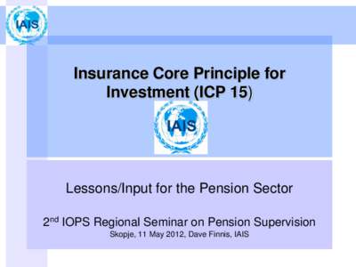 Insurance Core Principle for Investment (ICP 15) Lessons/Input for the Pension Sector 2nd IOPS Regional Seminar on Pension Supervision Skopje, 11 May 2012, Dave Finnis, IAIS