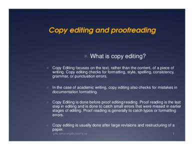 Copy editing and proofreading   What is copy editing?  Copy Editing focuses on the text, rather than the content, of a piece of  writing. Copy editing checks for formatting, style, spelling, consistency,