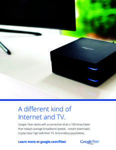 A different kind of Internet and TV. Google Fiber starts with a connection that is 100 times faster than today’s average broadband speeds. Instant downloads. Crystal clear high definition TV. And endless possibilities.