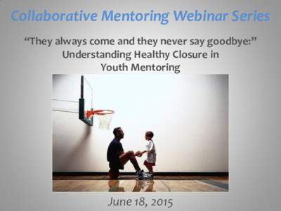 Collaborative Mentoring Webinar Series “They always come and they never say goodbye:” Understanding Healthy Closure in Youth Mentoring  June 18, 2015