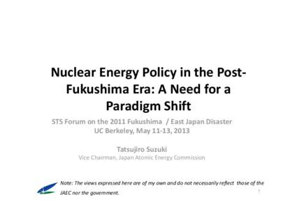 Nuclear Energy Policy in the Post‐ Fukushima Era: A Need for a  Paradigm Shift STS Forum on the 2011 Fukushima  / East Japan Disaster UC Berkeley, May 11‐13, 2013 Tatsujiro Suzuki