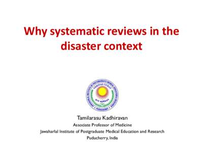 Why systematic reviews in the disaster context Tamilarasu Kadhiravan Associate Professor of Medicine Jawaharlal Institute of Postgraduate Medical Education and Research