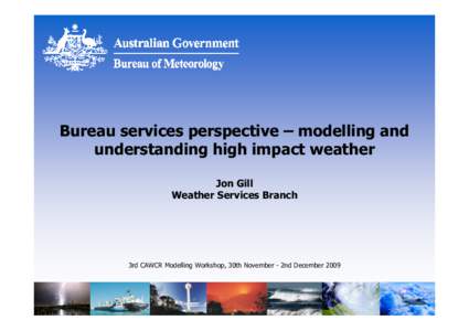 Bureau services perspective – modelling and understanding high impact weather Jon Gill Weather Services Branch  3rd CAWCR Modelling Workshop, 30th November - 2nd December 2009