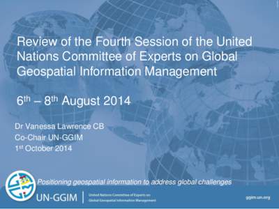 Review of the Fourth Session of the United Nations Committee of Experts on Global Geospatial Information Management 6th – 8th August 2014 Dr Vanessa Lawrence CB Co-Chair UN-GGIM