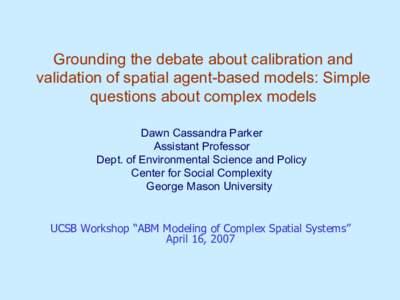 Grounding the debate about calibration and validation of spatial agent-based models: Simple questions about complex models Dawn Cassandra Parker Assistant Professor Dept. of Environmental Science and Policy