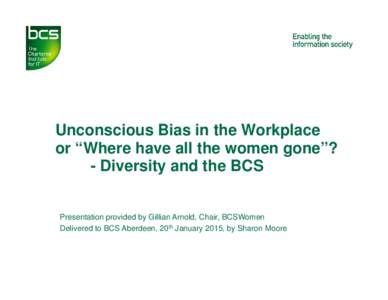 Unconscious Bias in the Workplace or “Where have all the women gone”? - Diversity and the BCS Presentation provided by Gillian Arnold, Chair, BCSWomen Delivered to BCS Aberdeen, 20th January 2015, by Sharon Moore