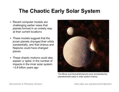 The Chaotic Early Solar System • Recent computer models are challenging earlier views that planets formed in an orderly way at their current locations • These models suggest that the