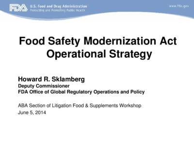 Food Safety Modernization Act Operational Strategy Howard R. Sklamberg Deputy Commissioner FDA Office of Global Regulatory Operations and Policy ABA Section of Litigation Food & Supplements Workshop