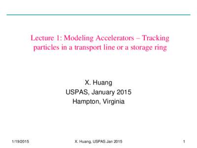 Lecture 1: Modeling Accelerators – Tracking particles in a transport line or a storage ring X. Huang USPAS, January 2015 Hampton, Virginia