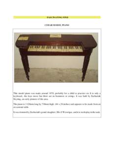 FASCINATING FIND  CEDAR M ODEL PIANO This model piano was made around 1870, probably for a child to practice on. It is only a keyboard, the keys move but there are no hammers or strings. It was built by Zachariah