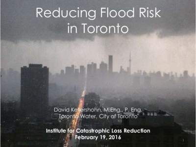 Reducing Flood Risk in Toronto David Kellershohn, M.Eng., P. Eng. Toronto Water, City of Toronto Institute for Catastrophic Loss Reduction