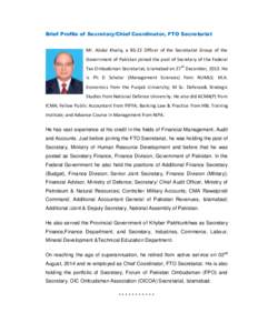 Brief Profile of Secretary/Chief Coordinator, FTO Secretariat Mr. Abdul Khaliq, a BS-22 Officer of the Secretariat Group of the Government of Pakistan joined the post of Secretary of the Federal Tax Ombudsman Secretariat